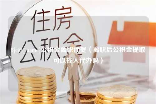 资兴公积金离职代提（离职后公积金提取可以找人代办吗）